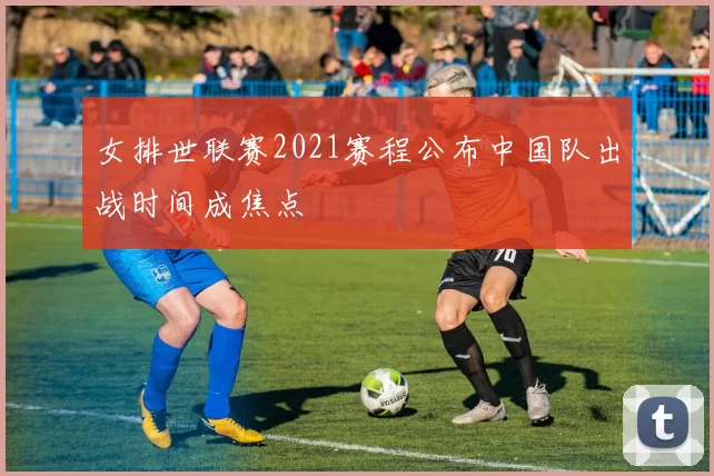 女排世联赛2021赛程公布中国队出战时间成焦点