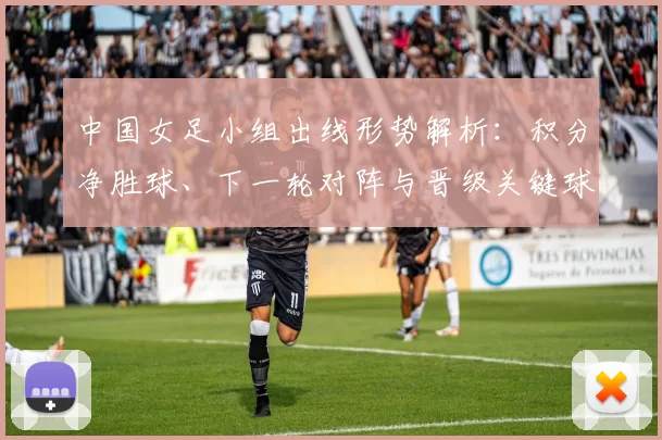 中国女足小组出线形势解析:积分净胜球、下一轮对阵与晋级关键球员