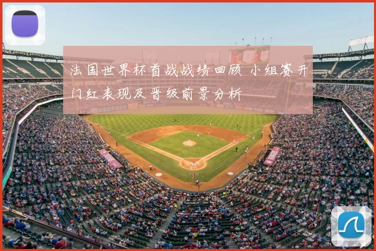 法国世界杯首战战绩回顾 小组赛开门红表现及晋级前景分析