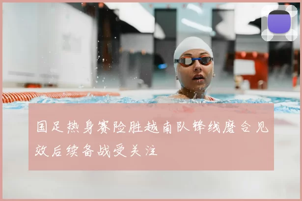 国足热身赛险胜越南队锋线磨合见效后续备战受关注