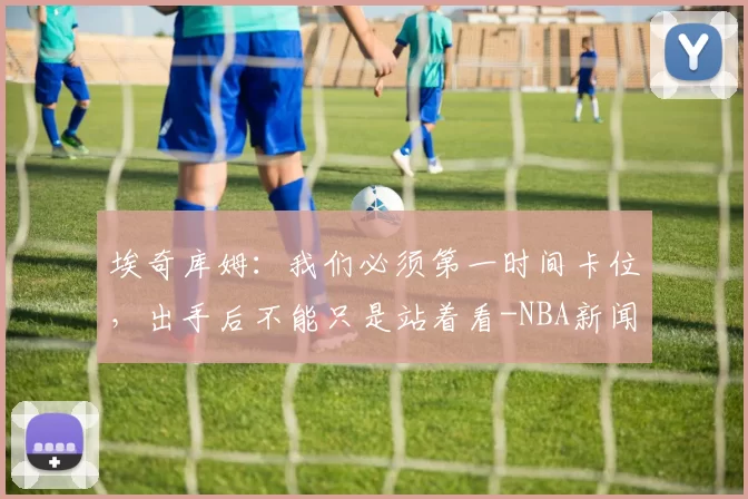 埃奇库姆：我们必须第一时间卡位，出手后不能只是站着看-NBA新闻