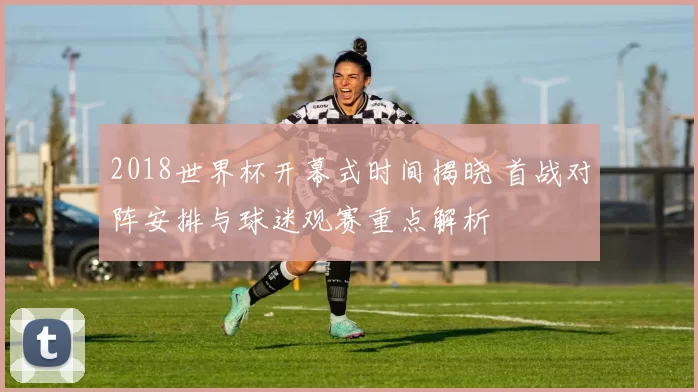 2018世界杯开幕式时间揭晓 首战对阵安排与球迷观赛重点解析