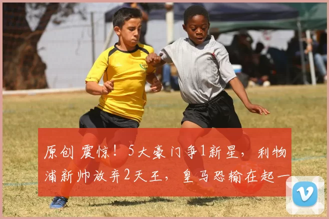 原创 震惊！5大豪门争1新星，利物浦新帅放弃2天王，皇马恐输在起一步