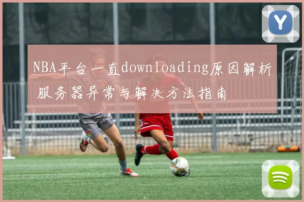 NBA平台一直downloading原因解析 服务器异常与解决方法指南
